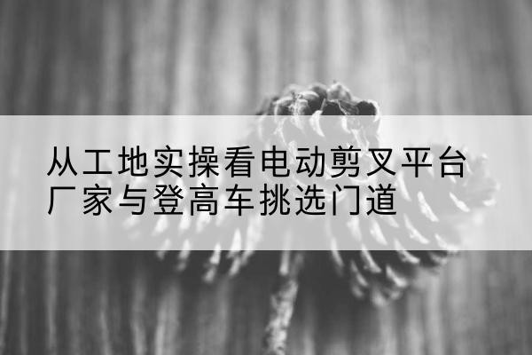 龙圩电动剪叉升降平台厂家-从工地实操看电动剪叉平台厂家与登高车挑选门道