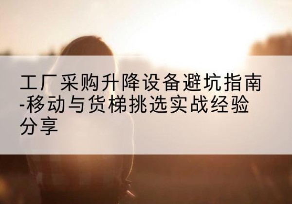 龙圩移动式升降机怎么选-工厂采购升降设备避坑指南-移动与货梯挑选实战经验分享