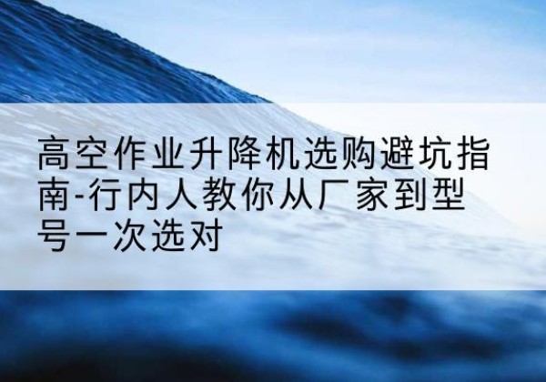 龙圩升降平台厂家-高空作业升降机选购避坑指南-行内人教你从厂家到型号一次选对