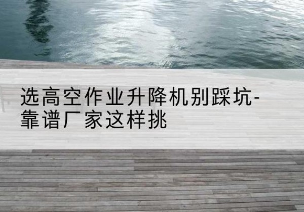 龙圩剪叉式升降机厂家-选高空作业升降机别踩坑-靠谱厂家这样挑