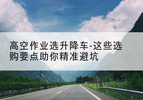 龙圩升降车厂家-高空作业选升降车-这些选购要点助你*避坑