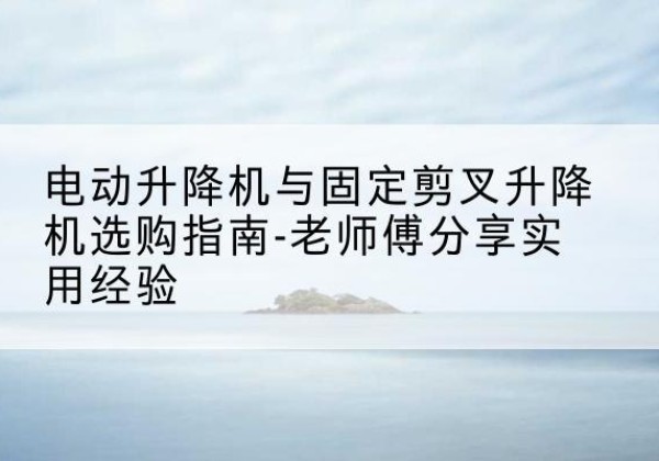 龙圩电动升降机怎么选-电动升降机与固定剪叉升降机选购指南-老师傅分享实用经验