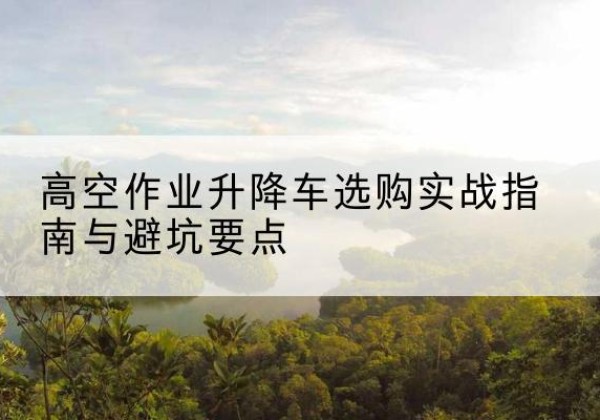 龙圩升降车怎么选-高空作业升降车选购实战指南与避坑要点