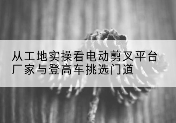 龙圩电动剪叉升降平台厂家-从工地实操看电动剪叉平台厂家与登高车挑选门道