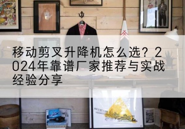 龙圩升降平台厂家推荐-移动剪叉升降机怎么选？2024年靠谱厂家推荐与实战经验分享